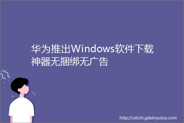 华为推出Windows软件下载神器无捆绑无广告